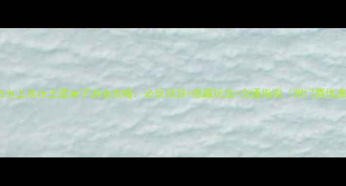 图片 英杰水上欢乐王国亲子游全攻略：必玩项目+隐藏玩法+交通指南（附门票优惠）2