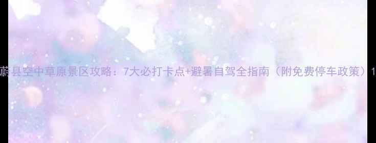 图片 蔚县空中草原景区攻略：7大必打卡点+避暑自驾全指南（附免费停车政策）1