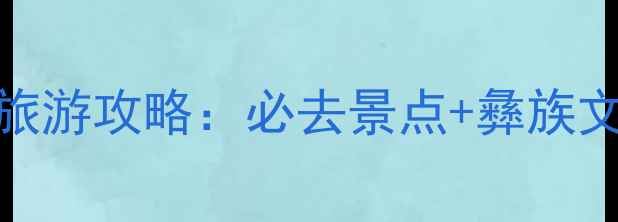 图片 西昌安哈彝寨旅游攻略：必去景点+彝族文化体验全指南