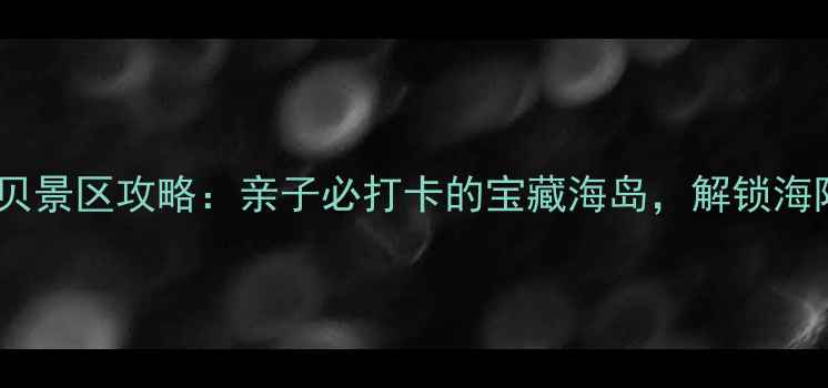图片 诺恩赶海拾贝景区攻略：亲子必打卡的宝藏海岛，解锁海陆双线玩法2