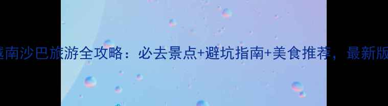 图片 越南沙巴旅游全攻略：必去景点+避坑指南+美食推荐，最新版1