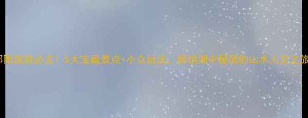 图片 邵阳旅游必去！5大宝藏景点+小众玩法，解锁湘中秘境的山水人文之旅1