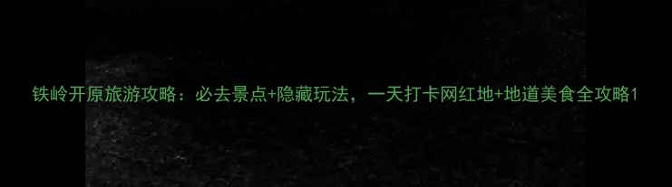 图片 铁岭开原旅游攻略：必去景点+隐藏玩法，一天打卡网红地+地道美食全攻略1