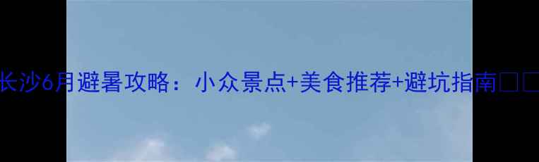 图片 长沙6月避暑攻略：小众景点+美食推荐+避坑指南🌿🍹