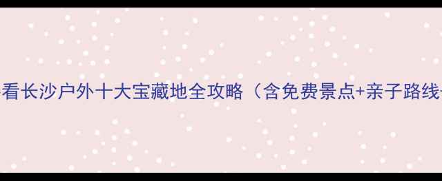 图片 长沙周边游必看长沙户外十大宝藏地全攻略（含免费景点+亲子路线+避坑指南）1