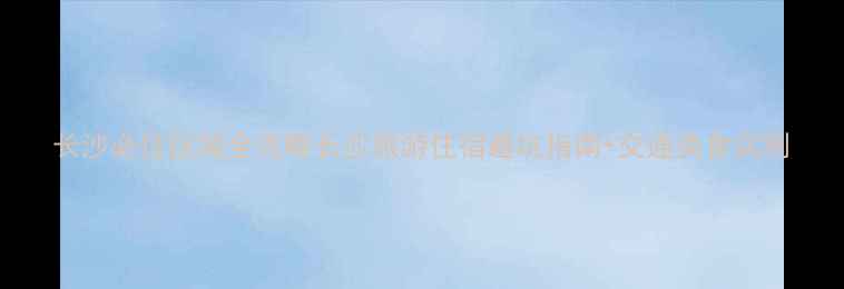 图片 长沙必住区域全攻略长沙旅游住宿避坑指南+交通美食实测