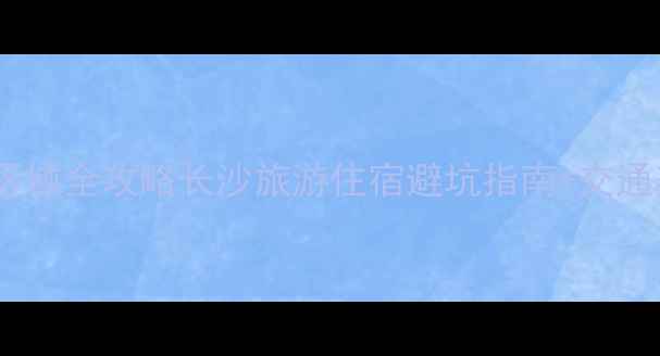 图片 长沙必住区域全攻略长沙旅游住宿避坑指南+交通美食实测2