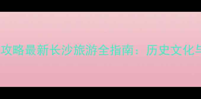 图片 长沙必去景点+美食攻略最新长沙旅游全指南：历史文化与现代娱乐双线并进