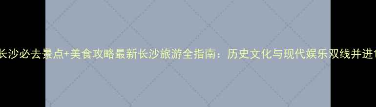 图片 长沙必去景点+美食攻略最新长沙旅游全指南：历史文化与现代娱乐双线并进1