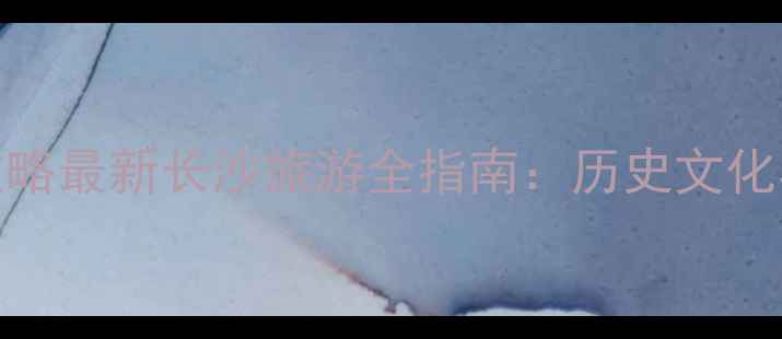 图片 长沙必去景点+美食攻略最新长沙旅游全指南：历史文化与现代娱乐双线并进2