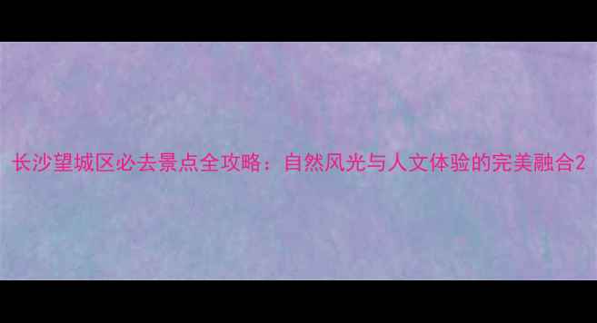图片 长沙望城区必去景点全攻略：自然风光与人文体验的完美融合2