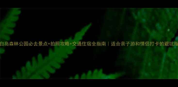图片 长白岛森林公园必去景点+拍照攻略+交通住宿全指南｜适合亲子游和情侣打卡的避坑指南