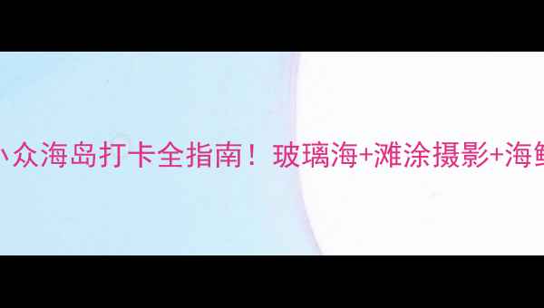 图片 霞浦三沙旅游攻略｜小众海岛打卡全指南！玻璃海+滩涂摄影+海鲜盛宴，附保姆级路线