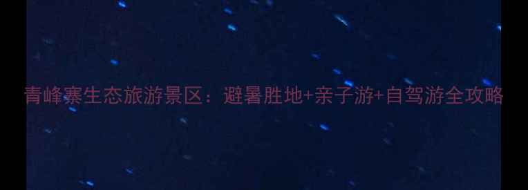 图片 青峰寨生态旅游景区：避暑胜地+亲子游+自驾游全攻略