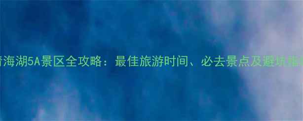 图片 青海湖5A景区全攻略：最佳旅游时间、必去景点及避坑指南