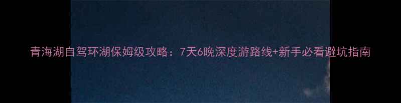 图片 青海湖自驾环湖保姆级攻略：7天6晚深度游路线+新手必看避坑指南