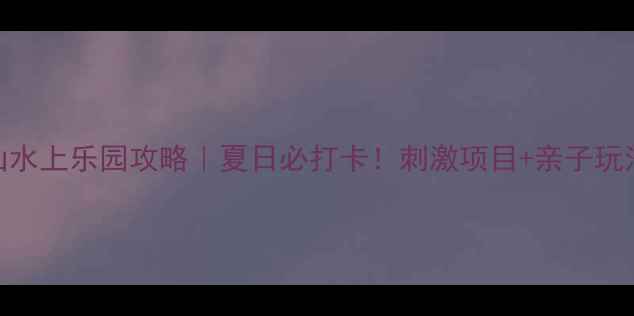 图片 鞍山水上乐园攻略｜夏日必打卡！刺激项目+亲子玩法全