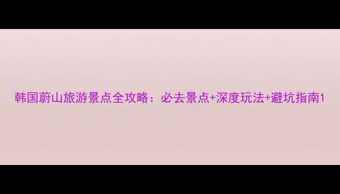图片 韩国蔚山旅游景点全攻略：必去景点+深度玩法+避坑指南1