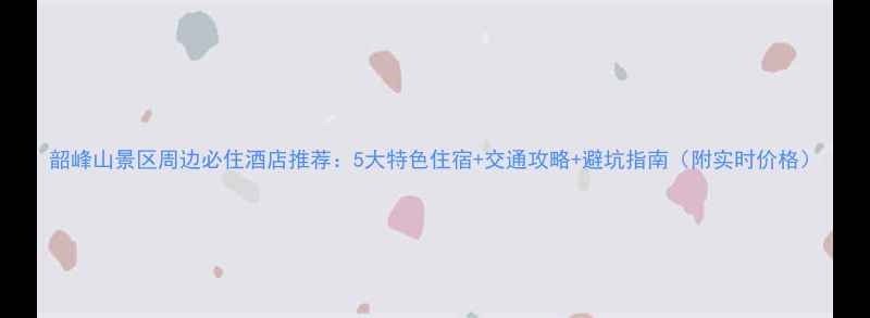 图片 韶峰山景区周边必住酒店推荐：5大特色住宿+交通攻略+避坑指南（附实时价格）