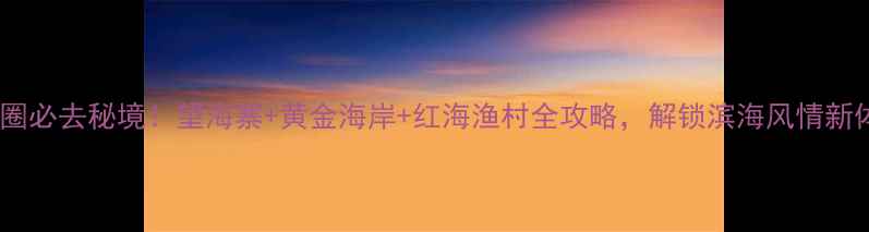 图片 鲅鱼圈必去秘境！望海寨+黄金海岸+红海渔村全攻略，解锁滨海风情新体验2