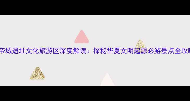 图片 黄帝城遗址文化旅游区深度解读：探秘华夏文明起源必游景点全攻略2