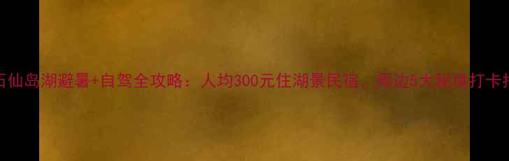 图片 黄石仙岛湖避暑+自驾全攻略：人均300元住湖景民宿，周边5大秘境打卡指南