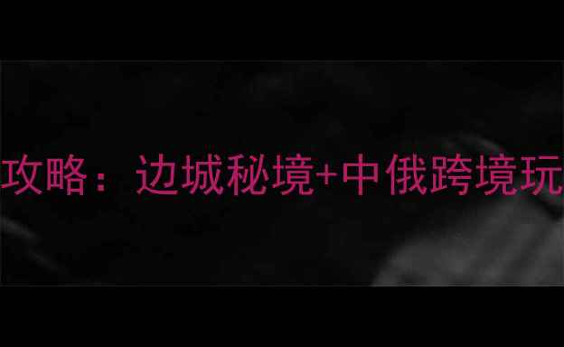 图片 黑河出境游全攻略：边城秘境+中俄跨境玩法+避坑指南2