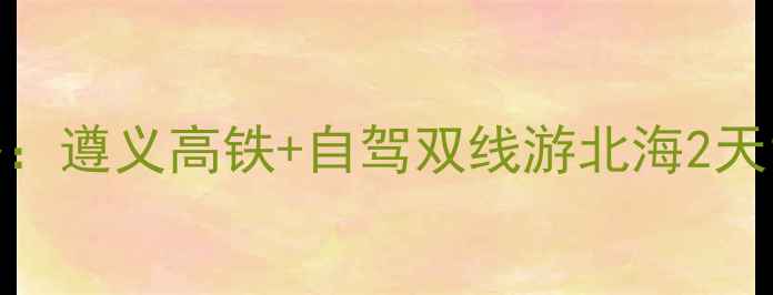 图片 黔北到北部湾保姆级攻略：遵义高铁+自驾双线游北海2天1夜避坑指南（最新版）1