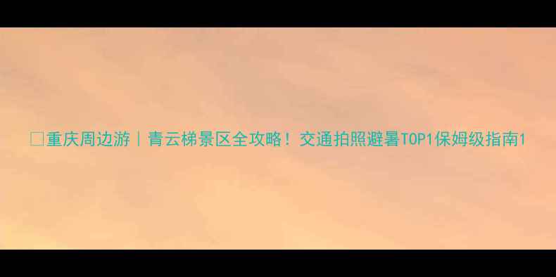 图片 🌄重庆周边游｜青云梯景区全攻略！交通拍照避暑TOP1保姆级指南1