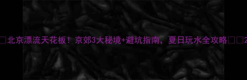 图片 🌊北京漂流天花板！京郊3大秘境+避坑指南，夏日玩水全攻略🏞️2