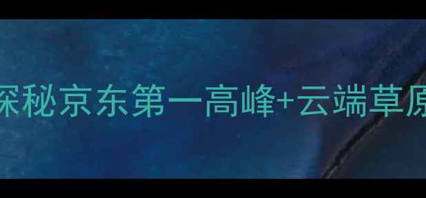 图片 🌟京东首站必打卡！探秘京东第一高峰+云端草原+玻璃栈道全攻略🌟2