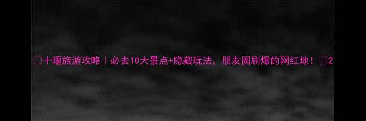 图片 🌟十堰旅游攻略｜必去10大景点+隐藏玩法，朋友圈刷爆的网红地！🌟2