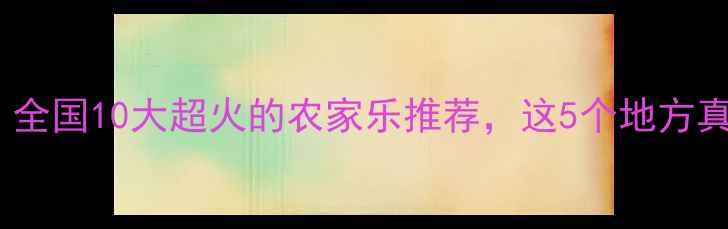 图片 🌟必打卡！全国10大超火的农家乐推荐，这5个地方真的绝了！2