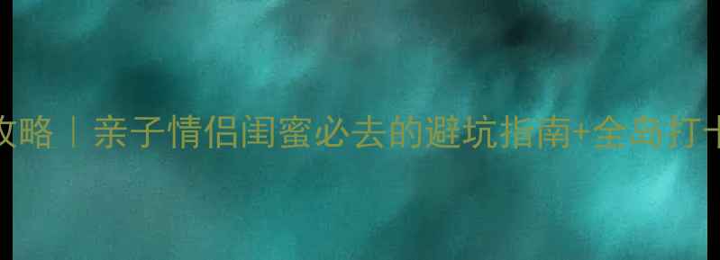 图片 🌴海南神州半岛旅游攻略｜亲子情侣闺蜜必去的避坑指南+全岛打卡地图（附详细行程）