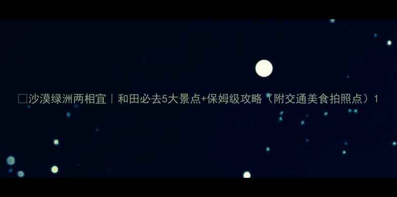 图片 🌵沙漠绿洲两相宜｜和田必去5大景点+保姆级攻略（附交通美食拍照点）1