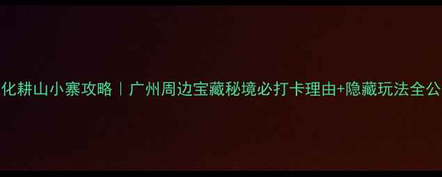 图片 🌿从化耕山小寨攻略｜广州周边宝藏秘境必打卡理由+隐藏玩法全公开✨