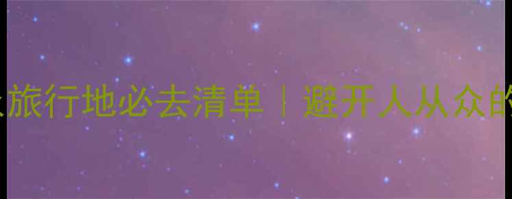 图片 🌿浙江小众旅行地必去清单｜避开人从众的避坑指南1