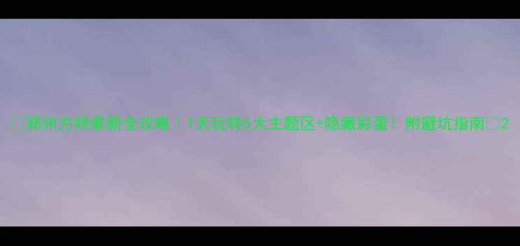 图片 📌郑州方特最新全攻略｜1天玩转5大主题区+隐藏彩蛋！附避坑指南🚀2