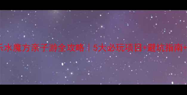 图片 🔥北京欢乐水魔方亲子游全攻略｜5大必玩项目+避坑指南+隐藏福利2