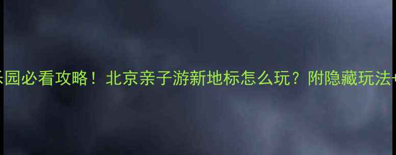 图片 🔥李小龙乐园必看攻略！北京亲子游新地标怎么玩？附隐藏玩法+避坑指南1