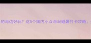 夏天去哪里的海边好玩这5个国内小众海岛避暑打卡攻略美到窒息