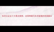 牡丹江必去十大景点推荐冰雪奇缘与生态秘境的完美融合