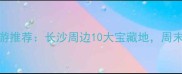 星沙周边亲子游推荐长沙周边10大宝藏地周末遛娃好去处