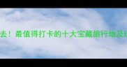 国内游必去最值得打卡的十大宝藏旅行地及玩法攻略