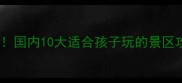 夏天亲子游必去国内10大适合孩子玩的景区攻略及避暑贴士