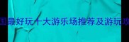 全国最好玩十大游乐场推荐及游玩攻略