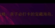 诺恩赶海拾贝景区攻略亲子必打卡的宝藏海岛解锁海陆双线玩法