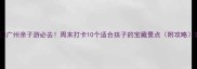 广州亲子游必去周末打卡10个适合孩子的宝藏景点附攻略