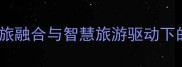 旅游景区经营策略文旅融合与智慧旅游驱动下的创新实践与未来趋势