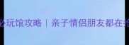 热高乐园3大必玩馆攻略亲子情侣朋友都在抢的隐藏玩法